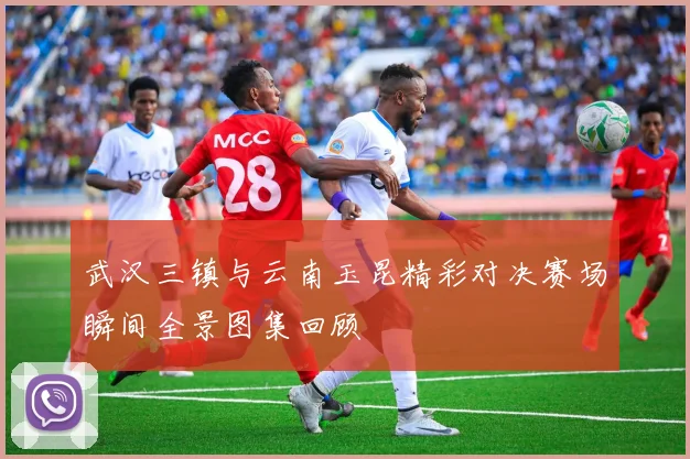 武汉三镇与云南玉昆精彩对决赛场瞬间全景图集回顾