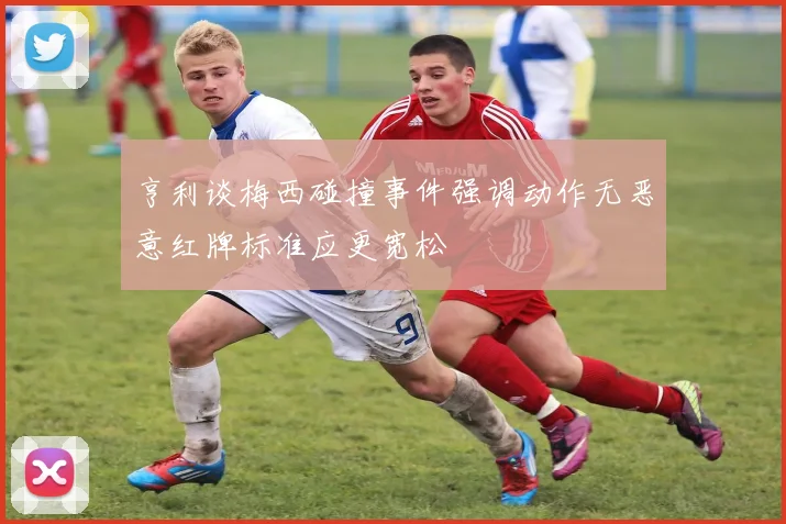 亨利谈梅西碰撞事件强调动作无恶意红牌标准应更宽松
