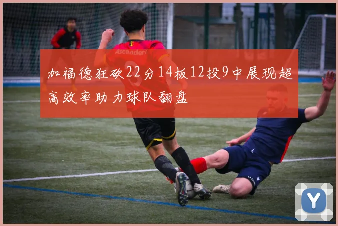 加福德狂砍22分14板12投9中展现超高效率助力球队翻盘