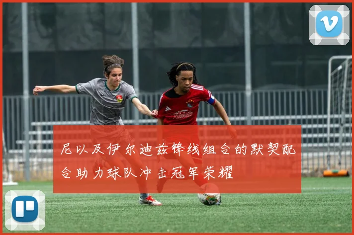 尼以及伊尔迪兹锋线组合的默契配合助力球队冲击冠军荣耀