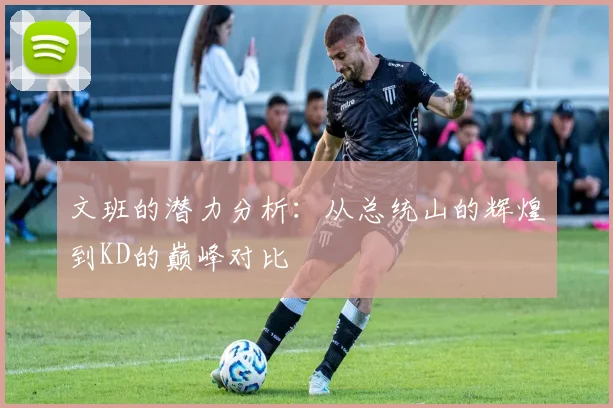 文班的潜力分析：从总统山的辉煌到KD的巅峰对比