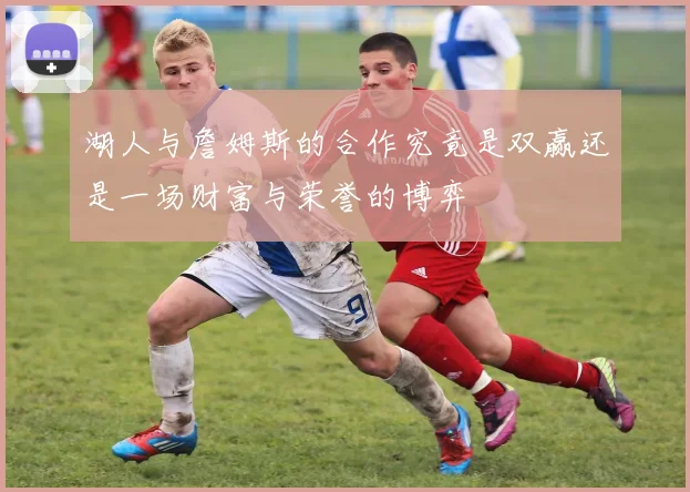 湖人与詹姆斯的合作究竟是双赢还是一场财富与荣誉的博弈