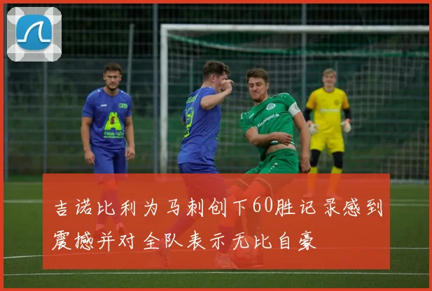 吉诺比利为马刺创下60胜记录感到震撼并对全队表示无比自豪