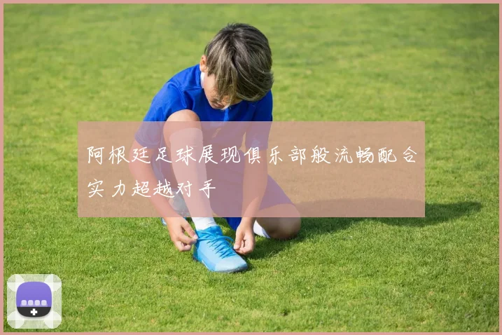 阿根廷足球展现俱乐部般流畅配合实力超越对手