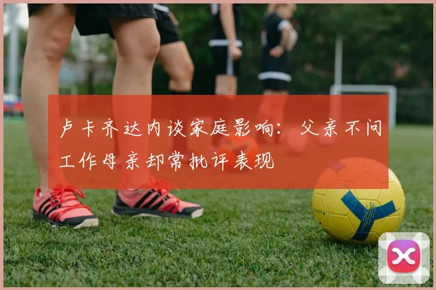 卢卡齐达内谈家庭影响：父亲不问工作母亲却常批评表现
