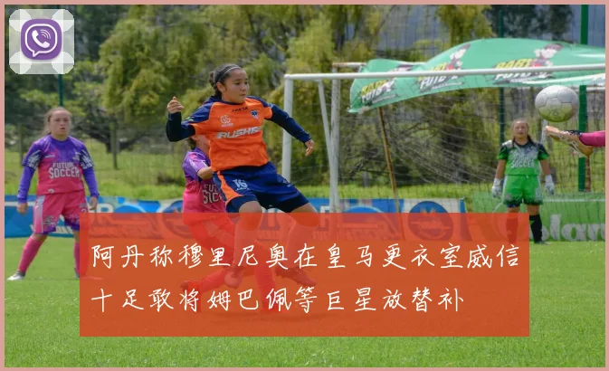 阿丹称穆里尼奥在皇马更衣室威信十足敢将姆巴佩等巨星放替补