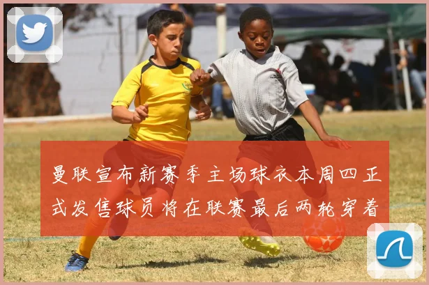 曼联宣布新赛季主场球衣本周四正式发售球员将在联赛最后两轮穿着上阵