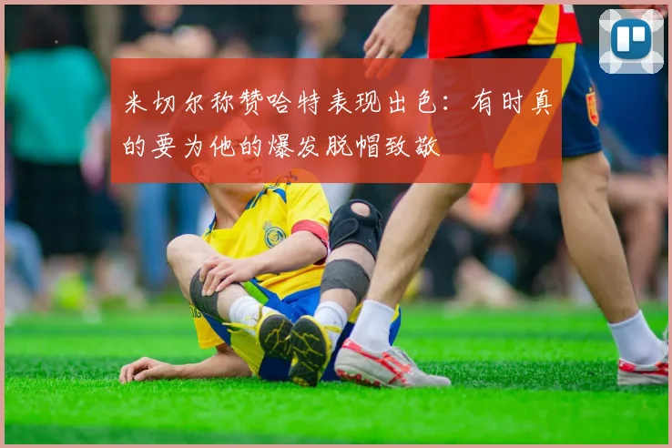 米切尔称赞哈特表现出色：有时真的要为他的爆发脱帽致敬