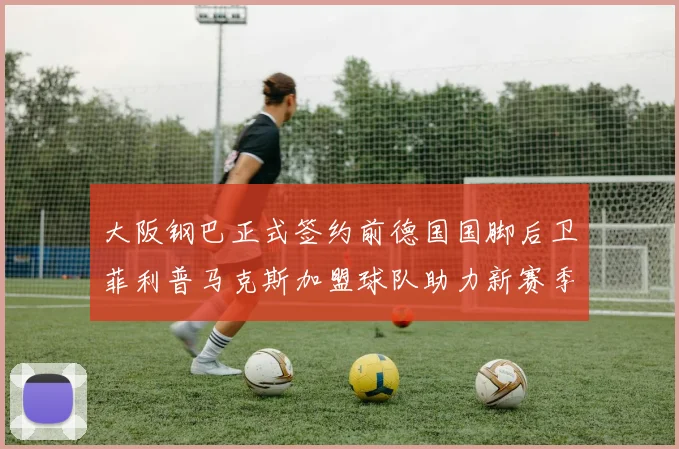 大阪钢巴正式签约前德国国脚后卫菲利普马克斯加盟球队助力新赛季