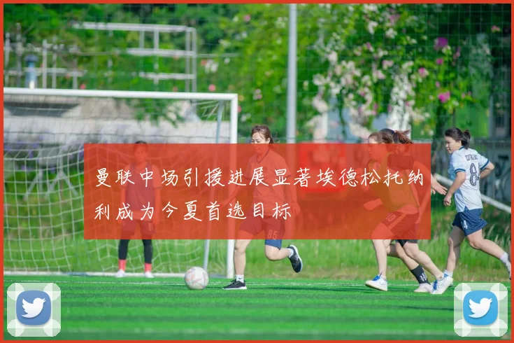 曼联中场引援进展显著埃德松托纳利成为今夏首选目标