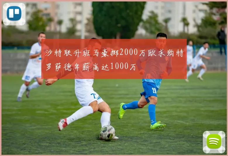 沙特联升班马豪掷2000万欧求购特罗萨德年薪高达1000万