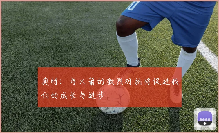 奥特：与火箭的激烈对抗将促进我们的成长与进步