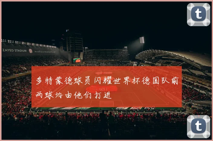 多特蒙德球员闪耀世界杯德国队前两球均由他们打进