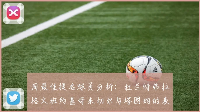 周最佳提名球员分析：杜兰特弗拉格文班约基奇米切尔与塔图姆的表现对比