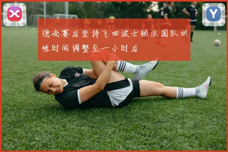 德尚赛后坚持飞回波士顿法国队训练时间调整至一小时后