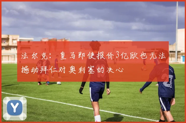 法尔克：皇马即使报价3亿欧也无法撼动拜仁对奥利塞的决心