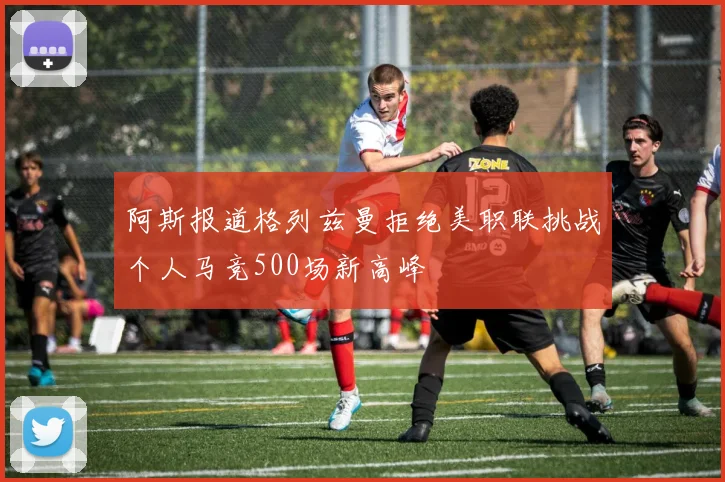 阿斯报道格列兹曼拒绝美职联挑战个人马竞500场新高峰