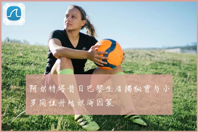 阿尔特塔昔日巴黎生活揭秘曾与小罗同住并结识海因策