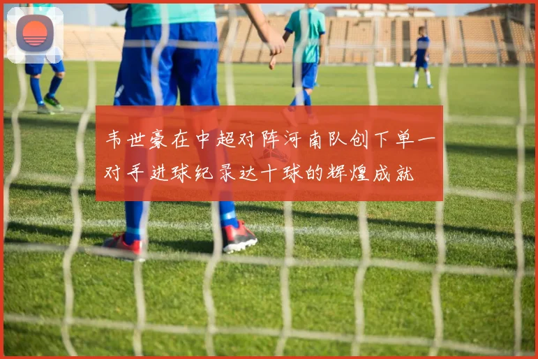 韦世豪在中超对阵河南队创下单一对手进球纪录达十球的辉煌成就