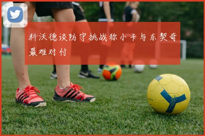 科沃德谈防守挑战称小卡与东契奇最难对付